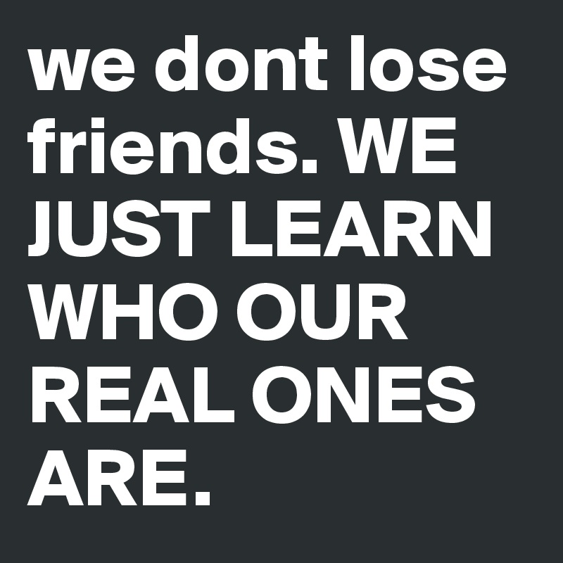 we dont lose friends. WE JUST LEARN WHO OUR REAL ONES ARE.