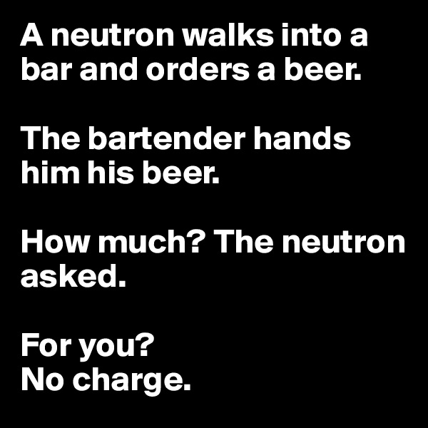 A neutron walks into a bar and orders a beer.

The bartender hands him his beer.

How much? The neutron asked.

For you?
No charge.