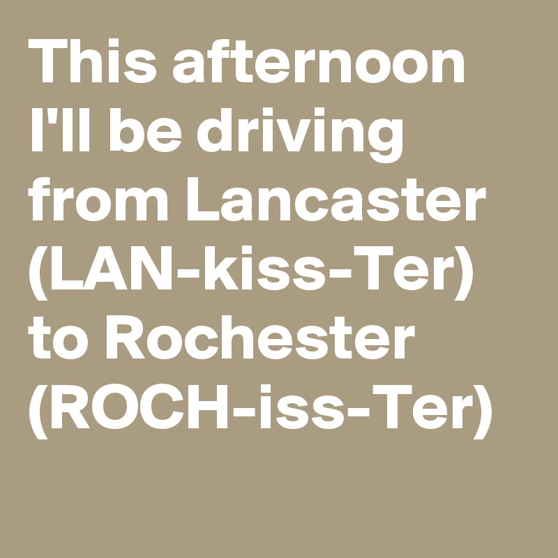 This afternoon I'll be driving from Lancaster (LAN-kiss-Ter) to Rochester (ROCH-iss-Ter)