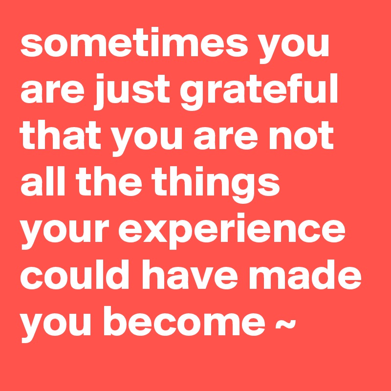 sometimes you are just grateful that you are not all the things your experience could have made you become ~