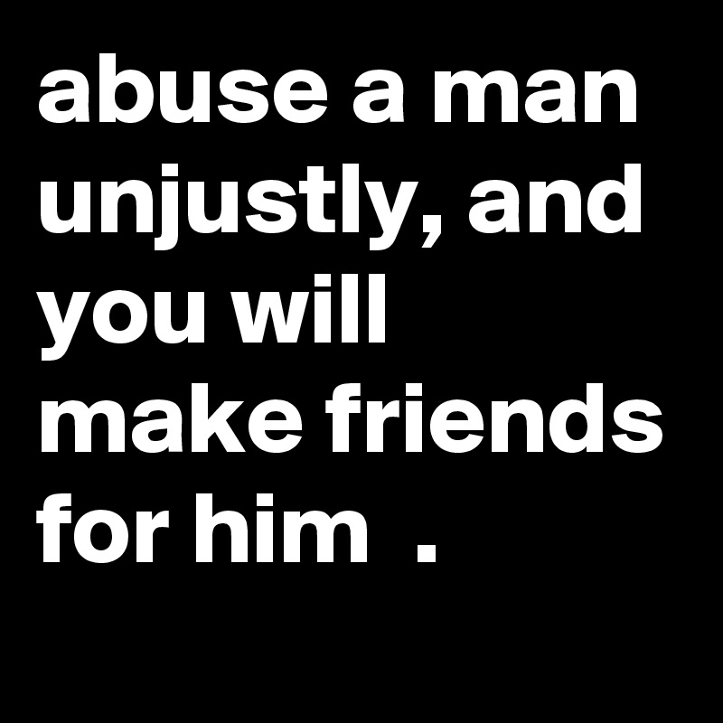 abuse a man unjustly, and you will make friends for him  .