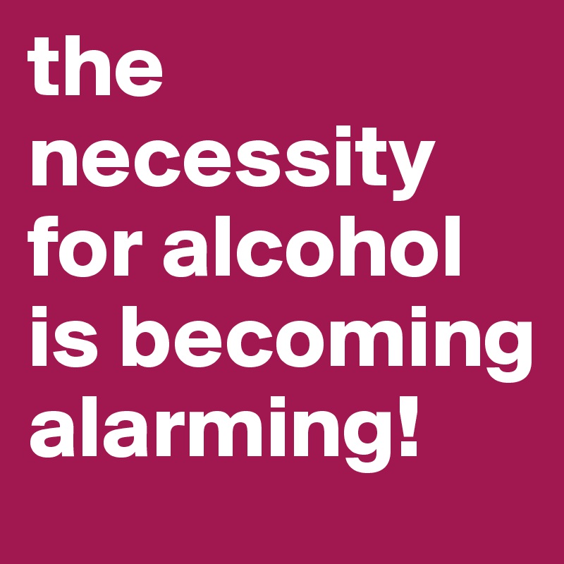 the necessity for alcohol is becoming alarming! 