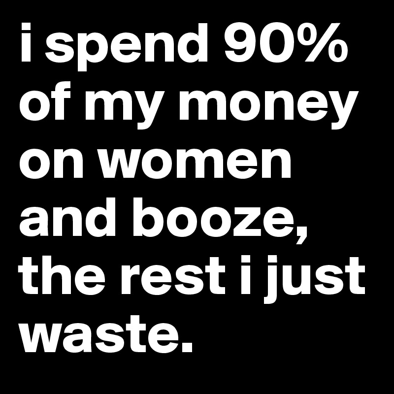 i spend 90% of my money on women and booze, the rest i just waste.