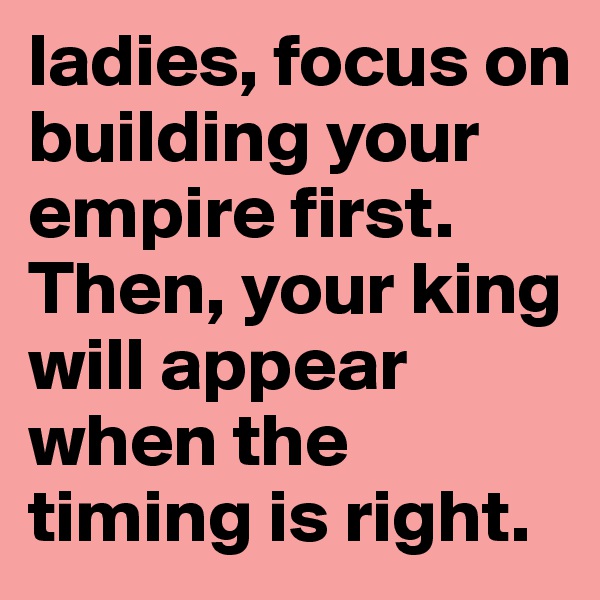 ladies, focus on building your empire first. Then, your king will appear when the timing is right.