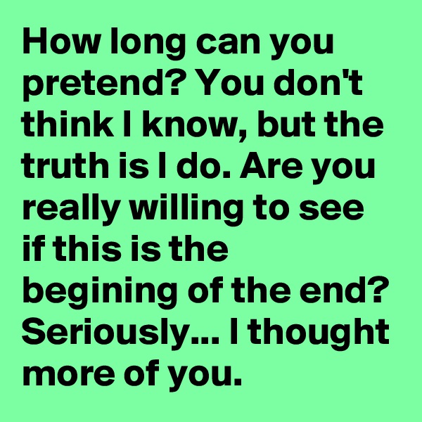 How long can you pretend? You don't think I know, but the truth is I do. Are you really willing to see if this is the begining of the end? Seriously... I thought more of you.