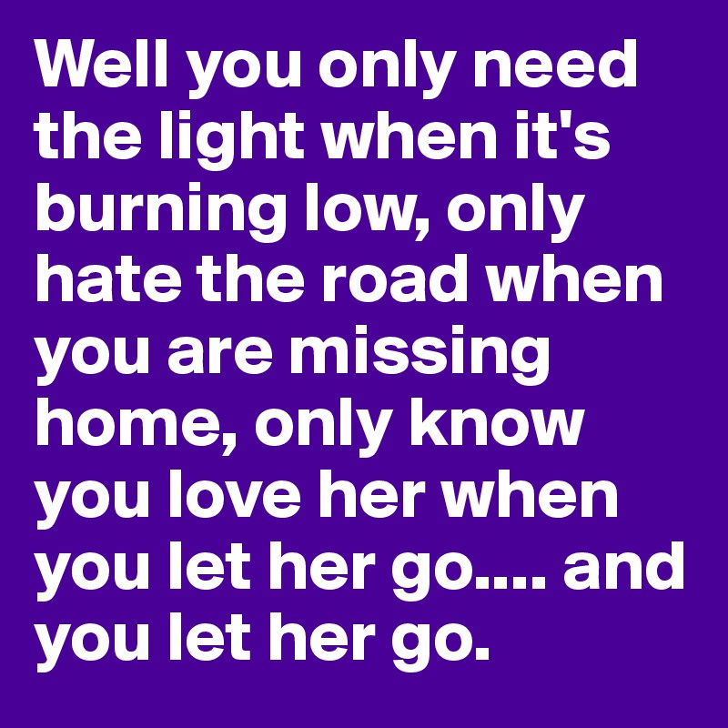 Well you only need the light when it's burning low, only hate the road when you are missing home, only know you love her when you let her go.... and you let her go.