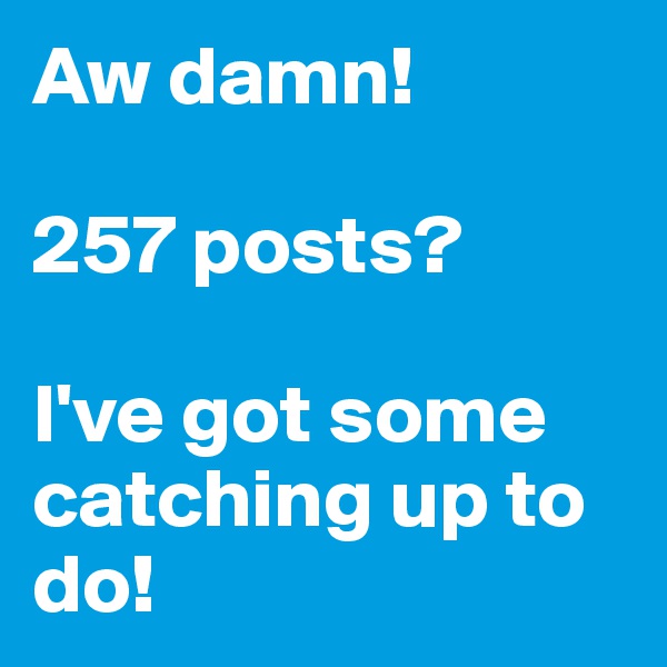 Aw damn!

257 posts?

I've got some catching up to do!