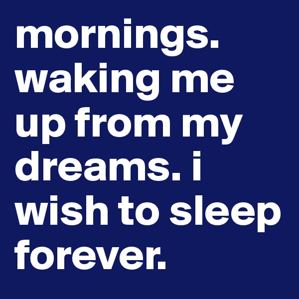 mornings. waking me up from my dreams. i wish to sleep forever. 