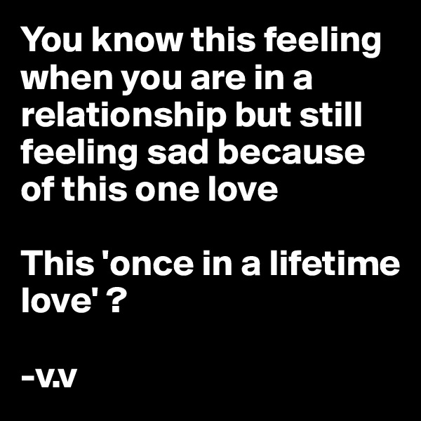 You know this feeling when you are in a relationship but still feeling sad because of this one love 

This 'once in a lifetime love' ? 

-v.v