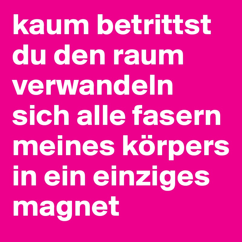 kaum betrittst du den raum verwandeln sich alle fasern meines körpers in ein einziges magnet