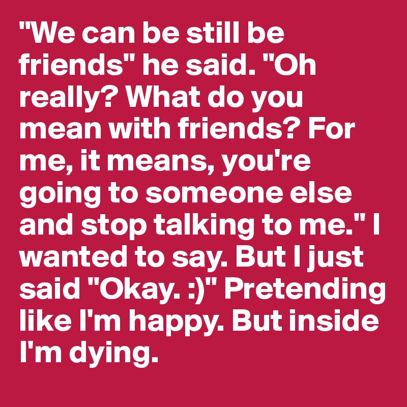 "We can be still be friends" he said. "Oh really? What do you mean with friends? For me, it means, you're going to someone else and stop talking to me." I wanted to say. But I just said "Okay. :)" Pretending like I'm happy. But inside I'm dying.