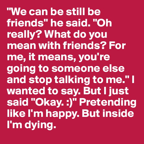 "We can be still be friends" he said. "Oh really? What do you mean with friends? For me, it means, you're going to someone else and stop talking to me." I wanted to say. But I just said "Okay. :)" Pretending like I'm happy. But inside I'm dying.
