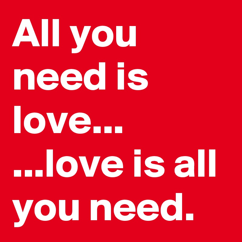 All you need is love...
...love is all you need. 