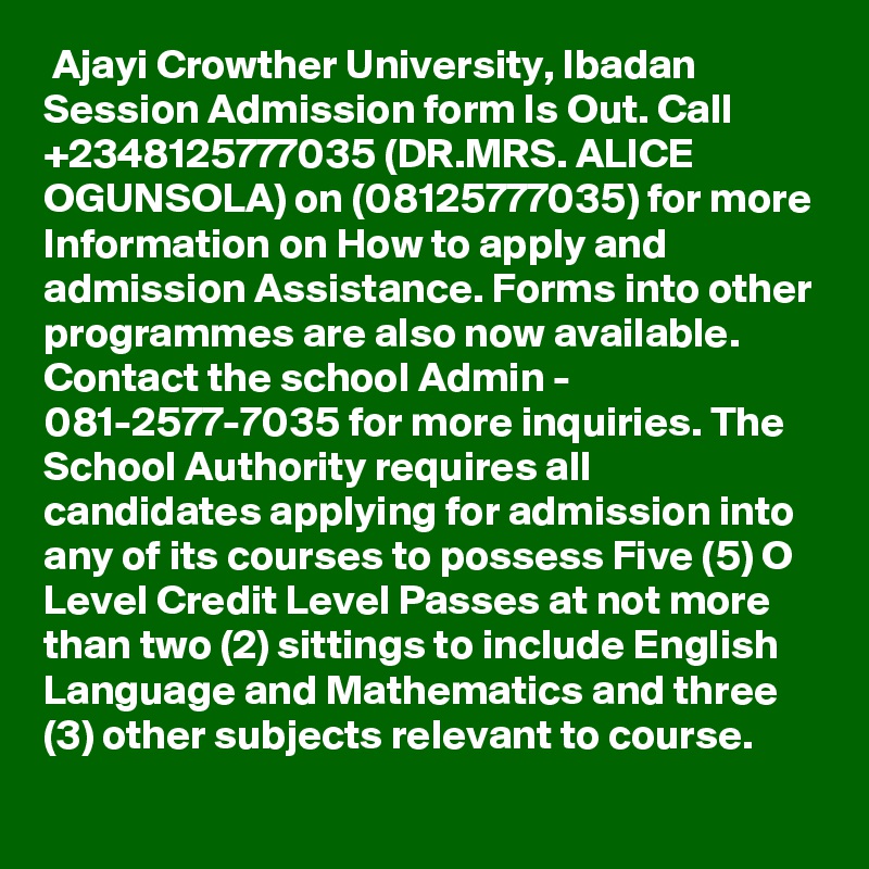  Ajayi Crowther University, Ibadan  Session Admission form Is Out. Call +2348125777035 (DR.MRS. ALICE OGUNSOLA) on (08125777035) for more Information on How to apply and admission Assistance. Forms into other programmes are also now available. Contact the school Admin - 081-2577-7035 for more inquiries. The School Authority requires all candidates applying for admission into any of its courses to possess Five (5) O Level Credit Level Passes at not more than two (2) sittings to include English Language and Mathematics and three (3) other subjects relevant to course.
