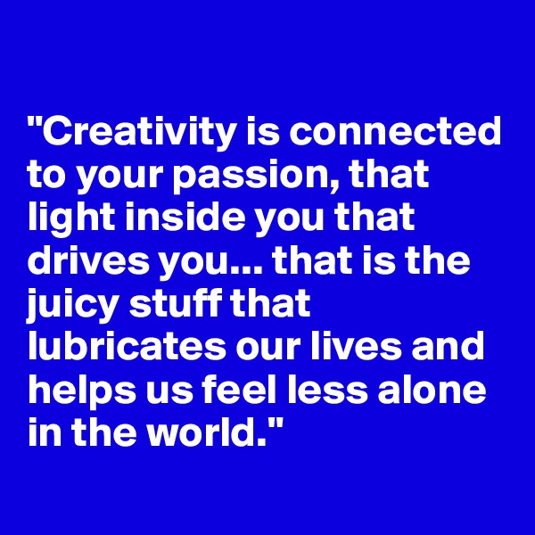 

"Creativity is connected to your passion, that light inside you that drives you... that is the juicy stuff that lubricates our lives and helps us feel less alone in the world."
