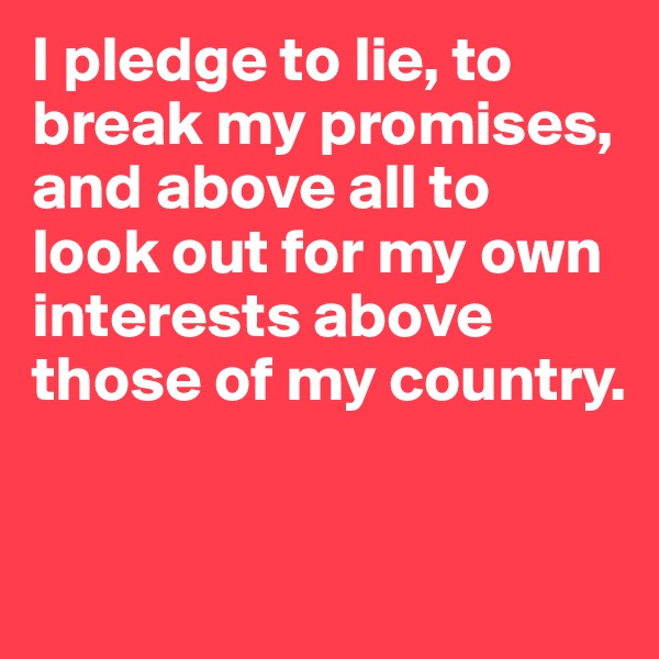I pledge to lie, to break my promises, and above all to look out for my own interests above those of my country.


