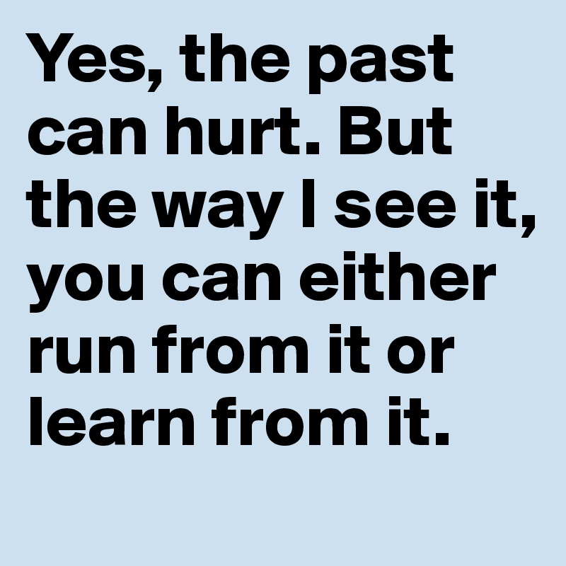 Yes, the past can hurt. But the way I see it, you can either run from it or learn from it.