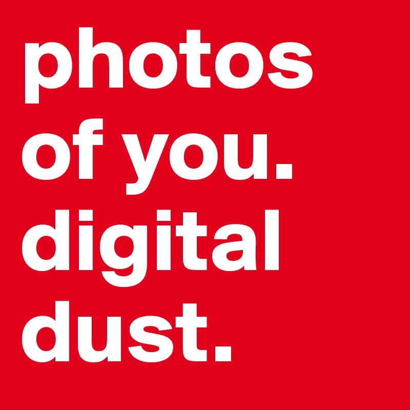 photos of you. digital dust. 