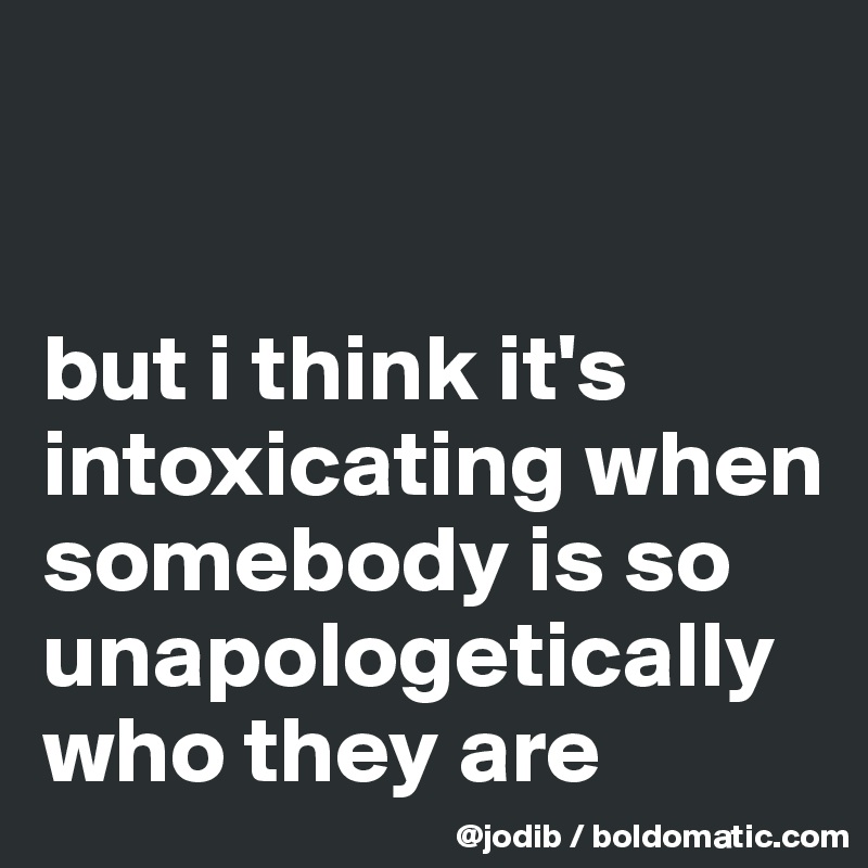 


but i think it's intoxicating when somebody is so unapologetically who they are