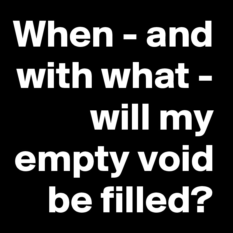 When - and with what - will my empty void be filled?
