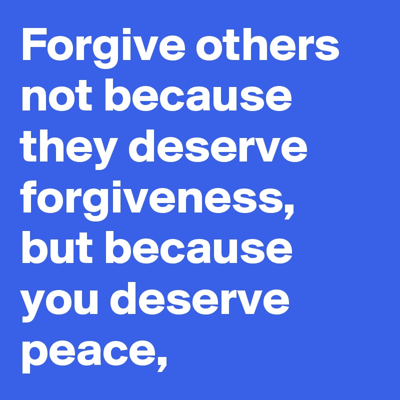 Forgive others not because they deserve forgiveness, but because you deserve peace,