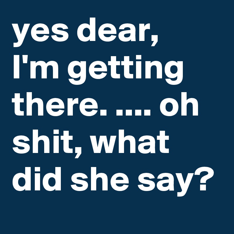 yes dear,  I'm getting there. .... oh shit, what did she say?  
