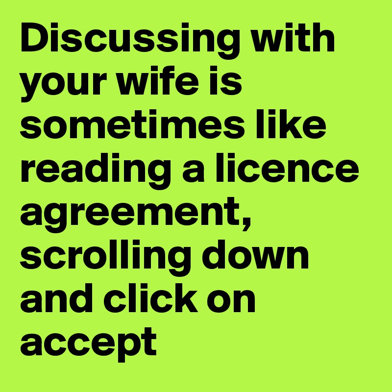 Discussing with your wife is sometimes like reading a licence agreement, scrolling down and click on accept