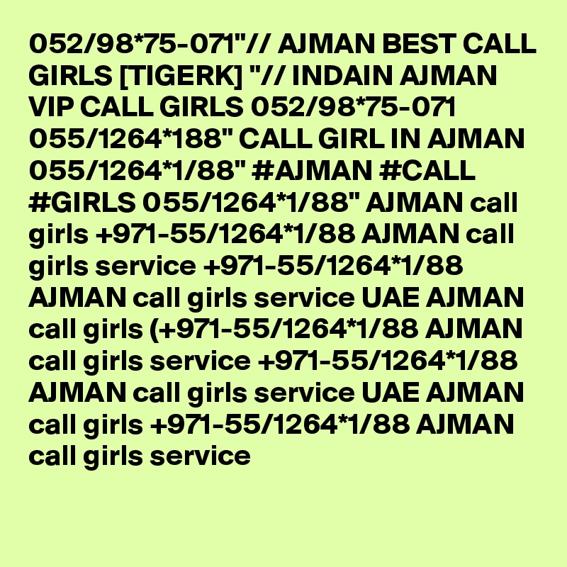 052/98*75-071"// AJMAN BEST CALL GIRLS [TIGERK] "// INDAIN AJMAN VIP CALL GIRLS 052/98*75-071  055/1264*188" CALL GIRL IN AJMAN 055/1264*1/88" #AJMAN #CALL #GIRLS 055/1264*1/88" AJMAN call girls +971-55/1264*1/88 AJMAN call girls service +971-55/1264*1/88 AJMAN call girls service UAE AJMAN call girls (+971-55/1264*1/88 AJMAN call girls service +971-55/1264*1/88 AJMAN call girls service UAE AJMAN call girls +971-55/1264*1/88 AJMAN call girls service