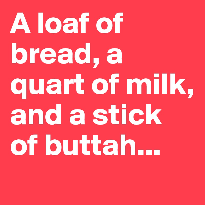 A loaf of bread, a quart of milk, and a stick of buttah...