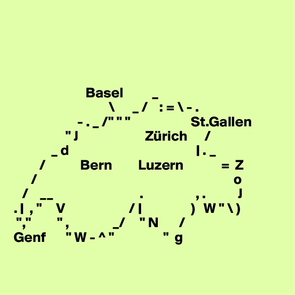 




                         Basel          _
                                 \      _ /    : = \ - .
                      - . _ /" " "                     St.Gallen
                  " J                       Zürich      /
             _ d                                            | . _
         /            Bern         Luzern             =  Z
      /                                                                    o
   /    __                              .                  , .           J
. |  , "     V                      / |                 )   W " \ )
 ","         " ,               _/     " N       /
Genf       " W - ^ "                 "  g

