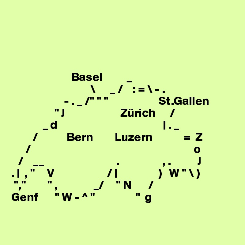 




                         Basel          _
                                 \      _ /    : = \ - .
                      - . _ /" " "                     St.Gallen
                  " J                       Zürich      /
             _ d                                            | . _
         /            Bern         Luzern             =  Z
      /                                                                    o
   /    __                              .                  , .           J
. |  , "     V                      / |                 )   W " \ )
 ","         " ,               _/     " N       /
Genf       " W - ^ "                 "  g

