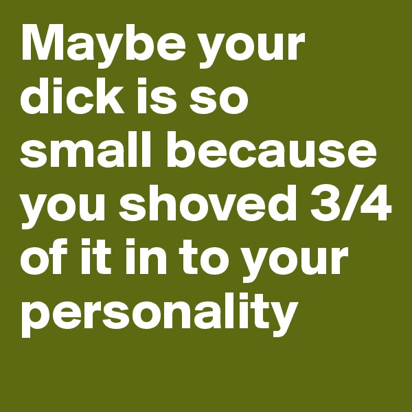 Maybe your dick is so small because you shoved 3/4 of it in to your personality