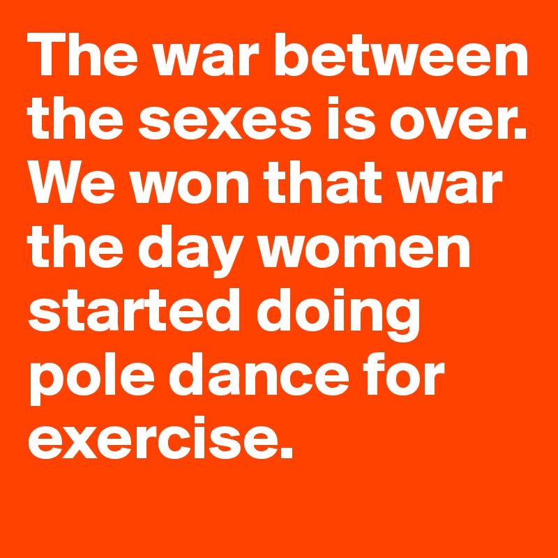 The war between the sexes is over. We won that war the day women started doing pole dance for exercise.