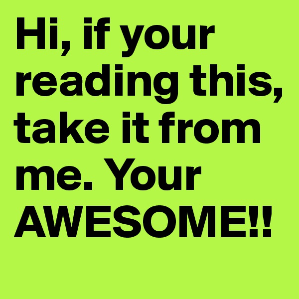 Hi, if your reading this, take it from me. Your AWESOME!!