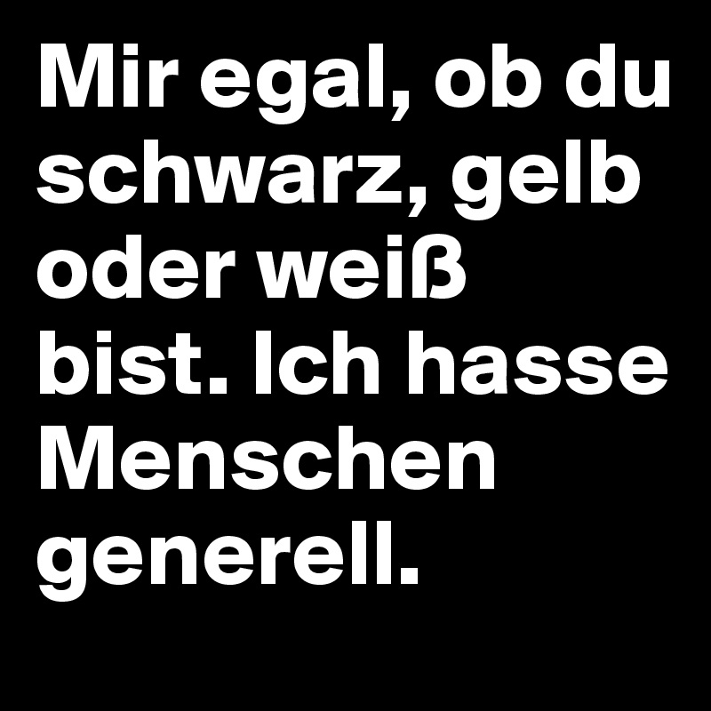 Mir egal, ob du schwarz, gelb oder weiß bist. Ich hasse Menschen generell.