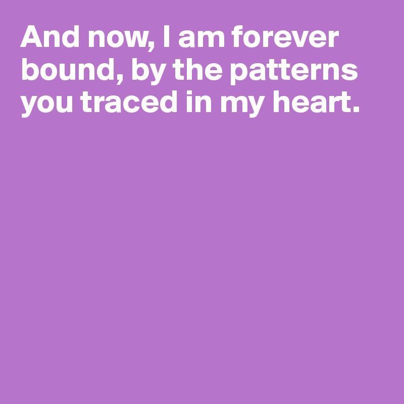 And now, I am forever bound, by the patterns you traced in my heart.







