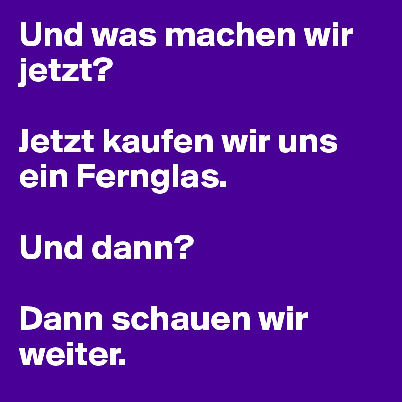 Und was machen wir jetzt? 

Jetzt kaufen wir uns ein Fernglas.

Und dann?

Dann schauen wir weiter. 