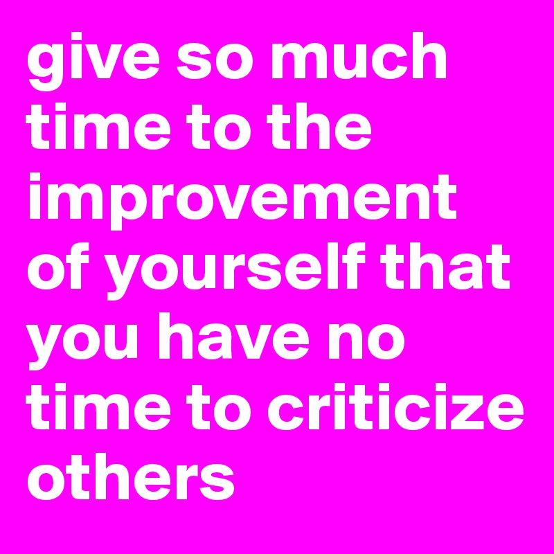 give so much time to the improvement of yourself that you have no time to criticize others