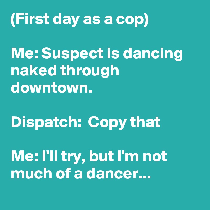 (First day as a cop)

Me: Suspect is dancing naked through downtown.

Dispatch:  Copy that

Me: I'll try, but I'm not much of a dancer...
