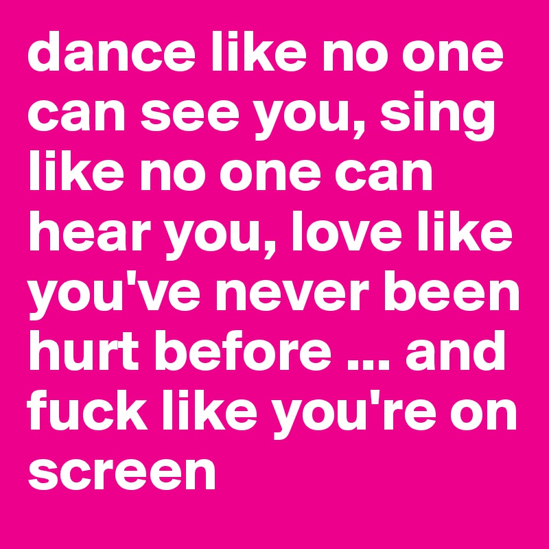 dance like no one can see you, sing like no one can hear you, love like you've never been hurt before ... and fuck like you're on screen