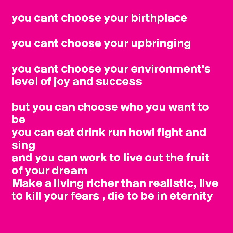 you cant choose your birthplace

you cant choose your upbringing 

you cant choose your environment's level of joy and success

but you can choose who you want to be
you can eat drink run howl fight and sing
and you can work to live out the fruit of your dream
Make a living richer than realistic, live to kill your fears , die to be in eternity  