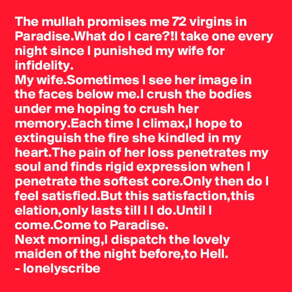 The mullah promises me 72 virgins in Paradise.What do I care?!I take one every night since I punished my wife for infidelity.
My wife.Sometimes I see her image in the faces below me.I crush the bodies under me hoping to crush her memory.Each time I climax,I hope to extinguish the fire she kindled in my heart.The pain of her loss penetrates my soul and finds rigid expression when I penetrate the softest core.Only then do I feel satisfied.But this satisfaction,this elation,only lasts till I I do.Until I come.Come to Paradise.
Next morning,I dispatch the lovely maiden of the night before,to Hell.
- lonelyscribe