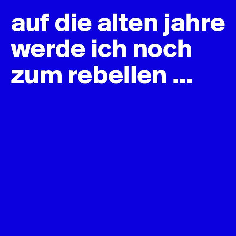 auf die alten jahre werde ich noch zum rebellen ...




