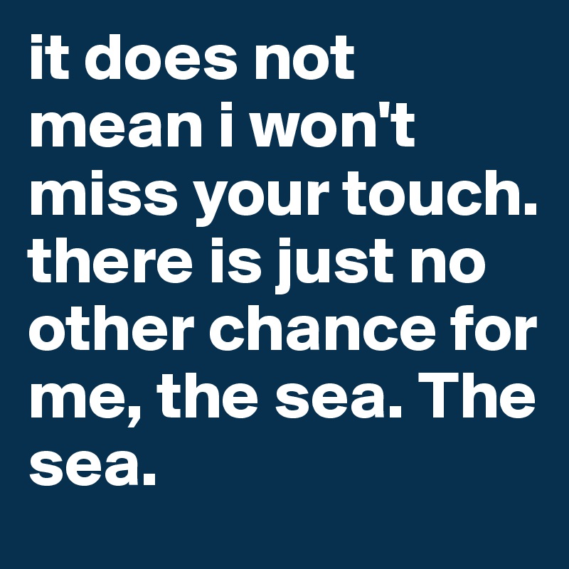 it does not mean i won't miss your touch. there is just no other chance for me, the sea. The sea. 
