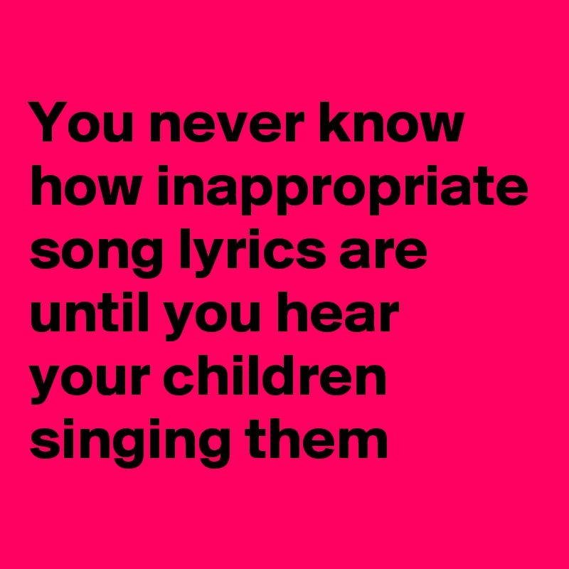 
You never know how inappropriate song lyrics are until you hear your children singing them
