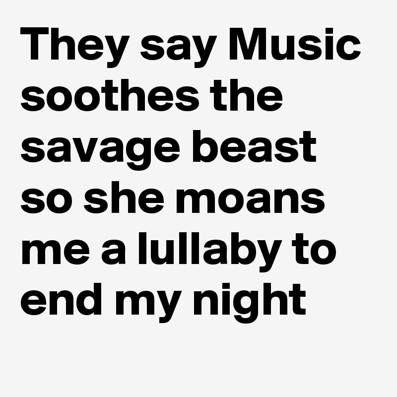 They say Music soothes the savage beast so she moans me a lullaby to end my night 