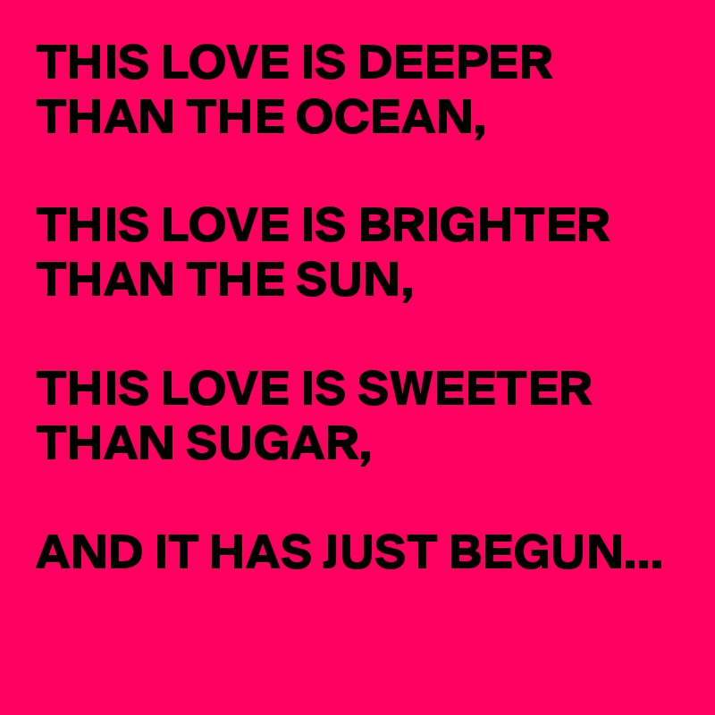 THIS LOVE IS DEEPER THAN THE OCEAN,

THIS LOVE IS BRIGHTER THAN THE SUN,

THIS LOVE IS SWEETER THAN SUGAR,

AND IT HAS JUST BEGUN...
