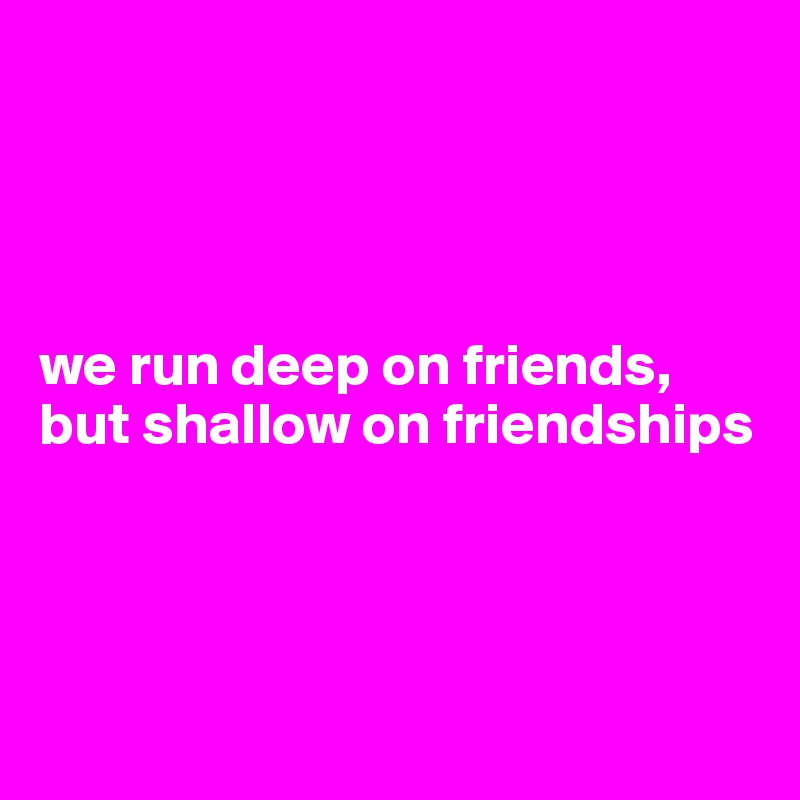 




we run deep on friends, but shallow on friendships




