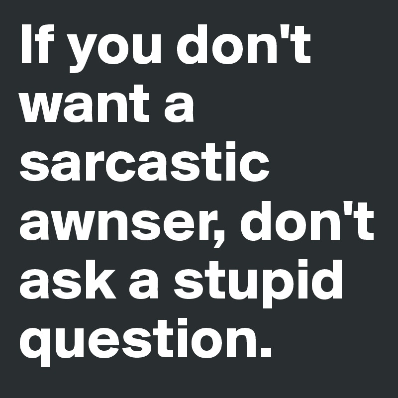 If you don't want a sarcastic awnser, don't ask a stupid question.