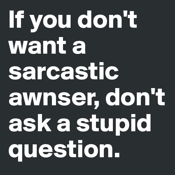 If you don't want a sarcastic awnser, don't ask a stupid question.
